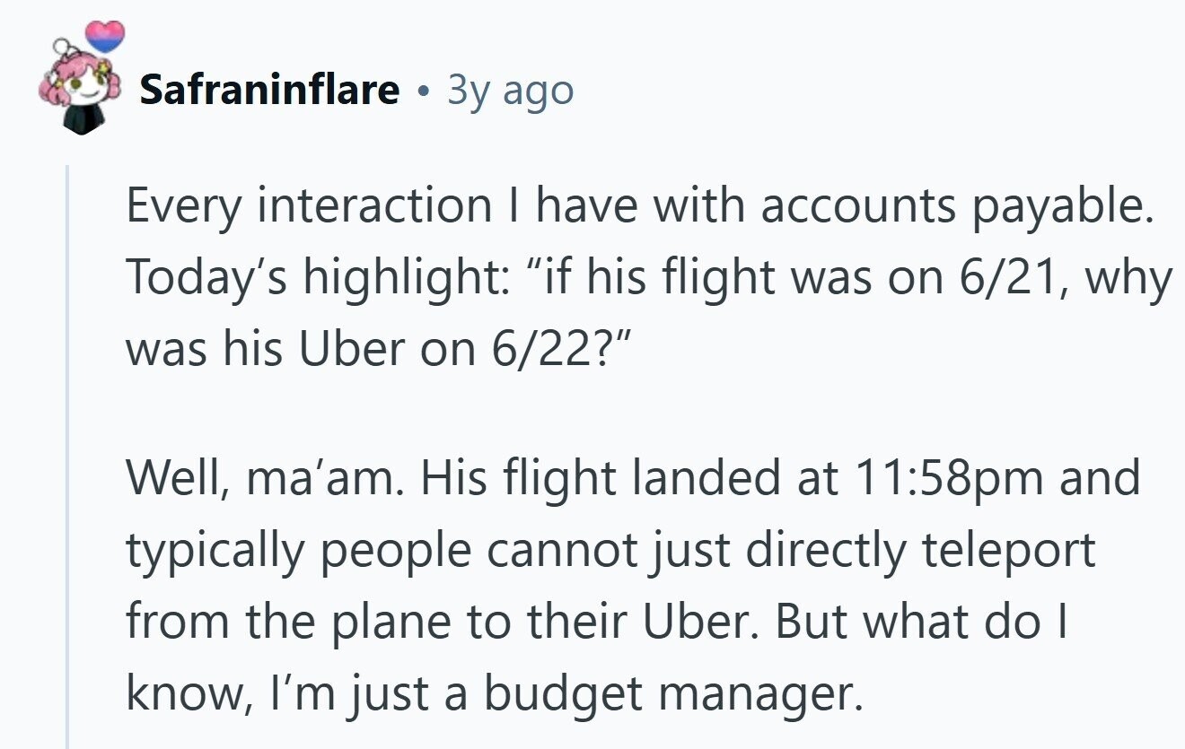 Safraninflare a Зу ago Every interaction | have with accounts payable. Today's highlight: if his flight was on 6/21, why was his Uber on 6/22? Well, ma'am. His flight landed at 11:58pm and typically people cannot just directly teleport from the plane to their Uber. But what do I know, I'm just a budget manager.