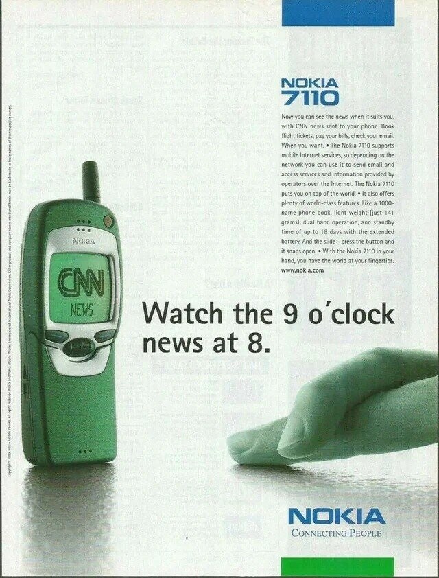 NOKIA 7110 Now you can see the news when it suits you, with CNN news sent to your phone Book flight tickets, pay your bills, check your email. When you want. The Nokia 7110 supports mobile Internet services so depencing on the network you can use it to send email and access services and information provided by operators over the Internet. The Nokia 7110 puts you on top of the world It also offers plenty of world-class features Like a 1000- name phone book, light weight (just 141 grams), dual band operation, and standby time of up to 18 days