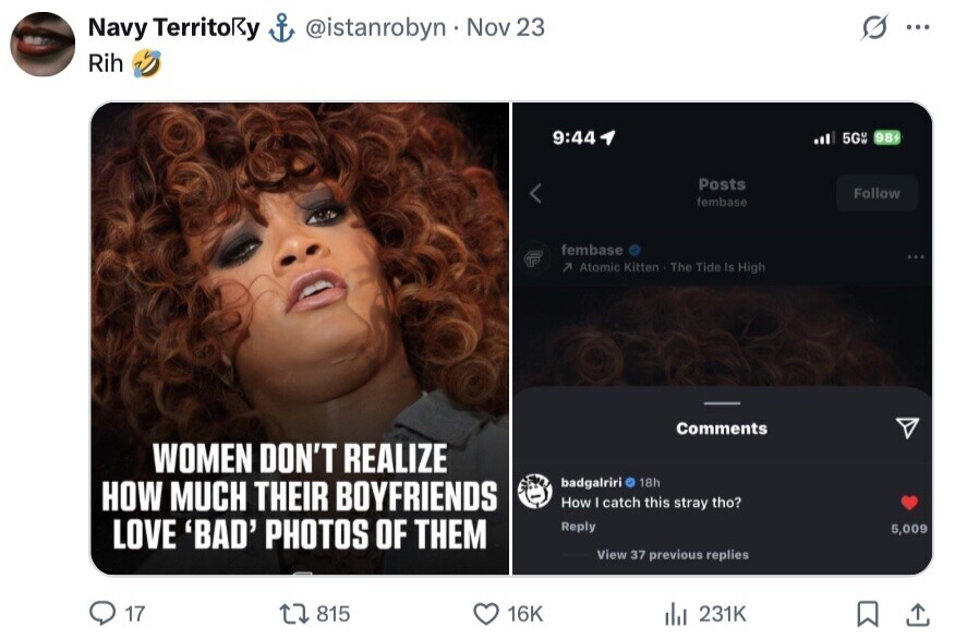 Navy TerritoRy @istanrobyn Nov 23 ... Rih 9:44 5GW 98+ Posts Follow fembase fembase 7 Atomic Kitten The Tide Is High Comments WOMEN DON'T REALIZE badgalriri 18h HOW MUCH THEIR BOYFRIENDS How I catch this stray tho? LOVE 'BAD' PHOTOS OF THEM Reply 5,009 View 37 previous replies 17 815 16K del 231K 