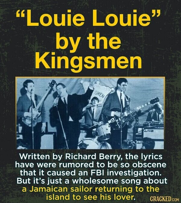 Louie Louie by the Kingsmen SMEN Written by Richard Berry, the lyrics have were rumored to be so obscene that it caused an FBI investigation. But it's just a wholesome song about a Jamaican sailor returning to the island to see his lover. CRACKED.COM