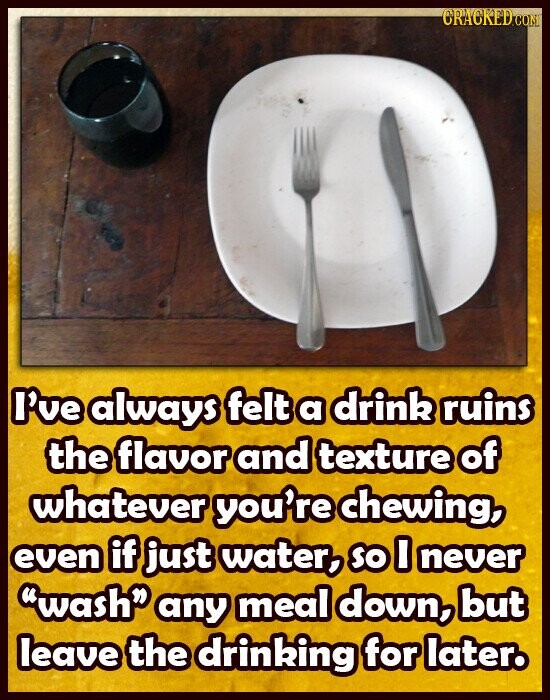 CRACKED.COM I've always felt a drink ruins the flavor and texture of whatever you're chewing, even if just water, so I never wash any meal down, but leave the drinking for later.
