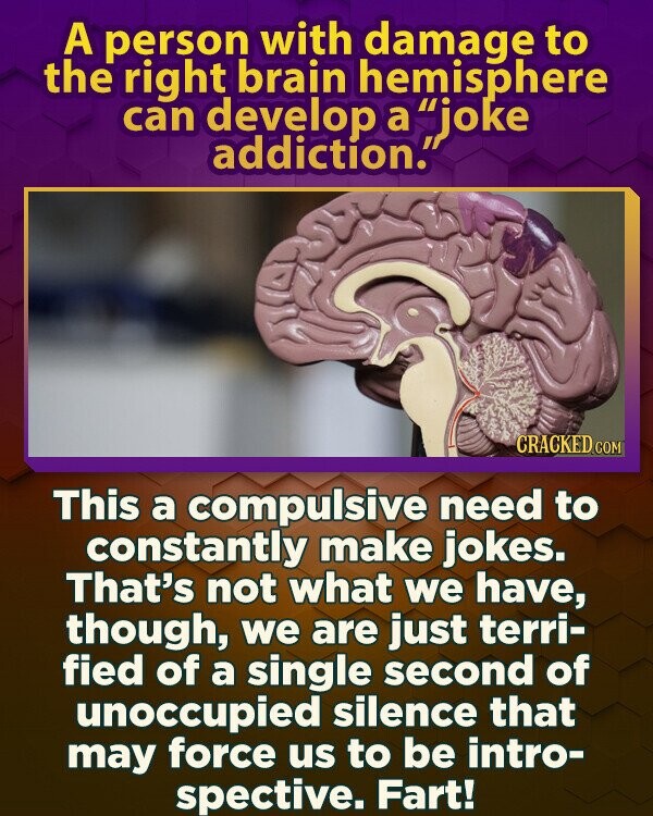 A person with damage to the right brain hemisphere can develop a joke addiction. CRACKED.COM This a compulsive need to constantly make jokes. That's not what we have, though, we are just terri- fied of a single second of unoccupied silence that may force us to be intro- spective. Fart!