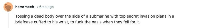 hamrmech 6mo ago Tossing a dead body over the side of a submarine with top secret invasion plans in a briefcase cuffed to his wrist, to fuck the nazis when they fell for it. 