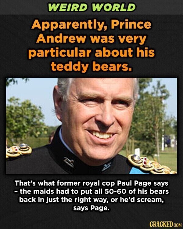 WEIRD WORLD Apparently, Prince Andrew was very particular about his teddy bears. That's what former royal cop Paul Page says - the maids had to put all 50-60 of his bears back in just the right way, or he'd scream, says Page. CRACKED.COM