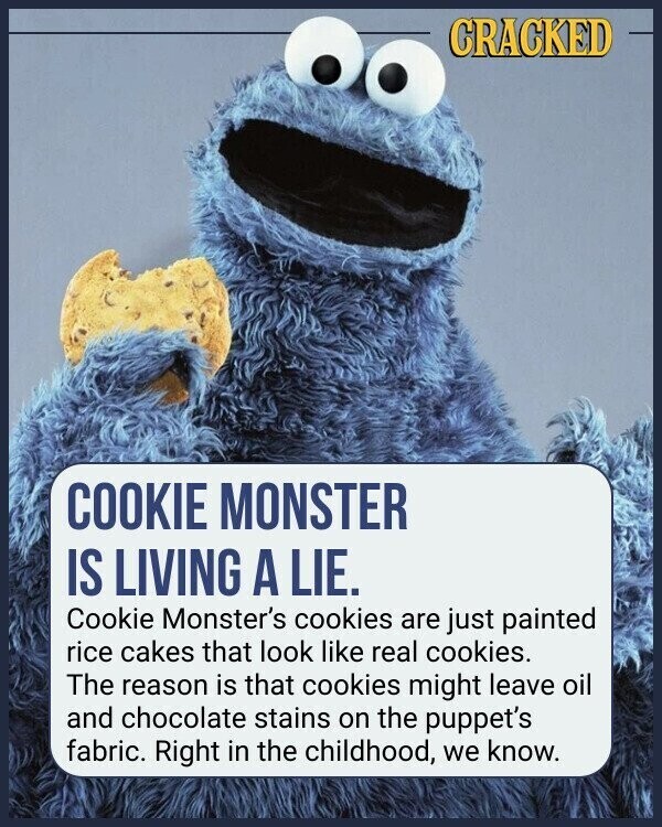 CRACKED COOKIE MONSTER IS LIVING A LIE. Cookie Monster's cookies are just painted rice cakes that look like real cookies. The reason is that cookies might leave oil and chocolate stains on the puppet's fabric. Right in the childhood, we know.