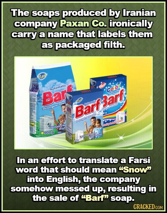 The soaps produced by Iranian company Paxan Co. ironically carry a name that labels them as packaged filth. New Automatic Color - - I I Boar New - - Bar B - - - Detergent Powe HI / Vergent - по Barf Automatic Barf Powder Automatic - Detergent 5kg Santing colors Ultimate Clea Brigh il 900 g F 1001 a Enghi Station 450g In an effort to translate a Farsi word that should mean Snow into English, the company somehow messed up, resulting in the sale of Barf soap. CRACKED.COM