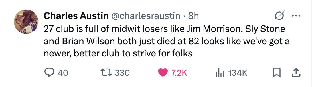 Charles Austin @charlesraustin . . 8h . 27 club is full of midwit losers like Jim Morrison. Sly Stone and Brian Wilson both just died at 82 looks like we've got a newer, better club to strive for folks 40 330 7.2K 134K
