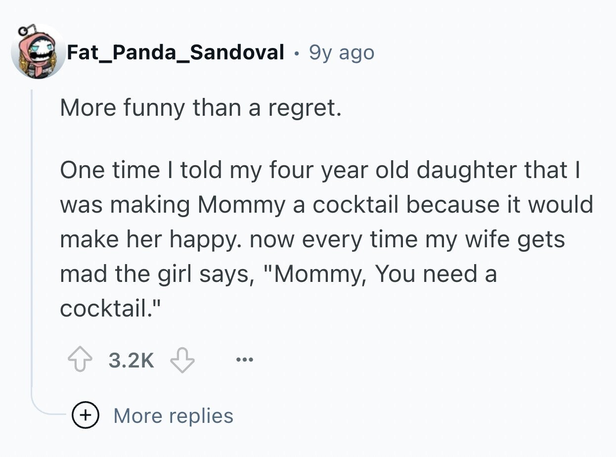 Fat_Panda_Sandoval 9y ago More funny than a regret. One time I told my four year old daughter that I was making Mommy a cocktail because it would make her happy. now every time my wife gets mad the girl says, Mommy, You need a cocktail. 3.2K ... + More replies