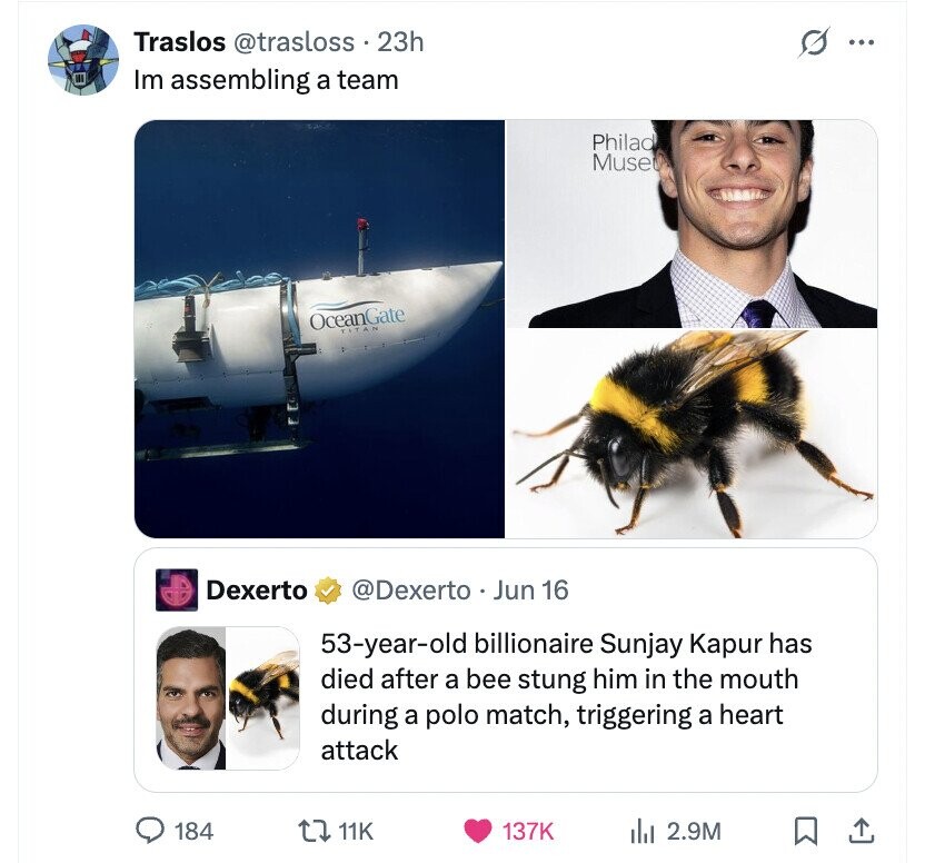 Traslos @trasloss . 23h s ... Im assembling a team Philad Muse OceanGate TITA PS Dexerto @Dexerto Jun 16 53-year-old billionaire Sunjay Kapur has died after a bee stung him in the mouth during a polo match, triggering a heart attack 184 11K 137K del 2.9M