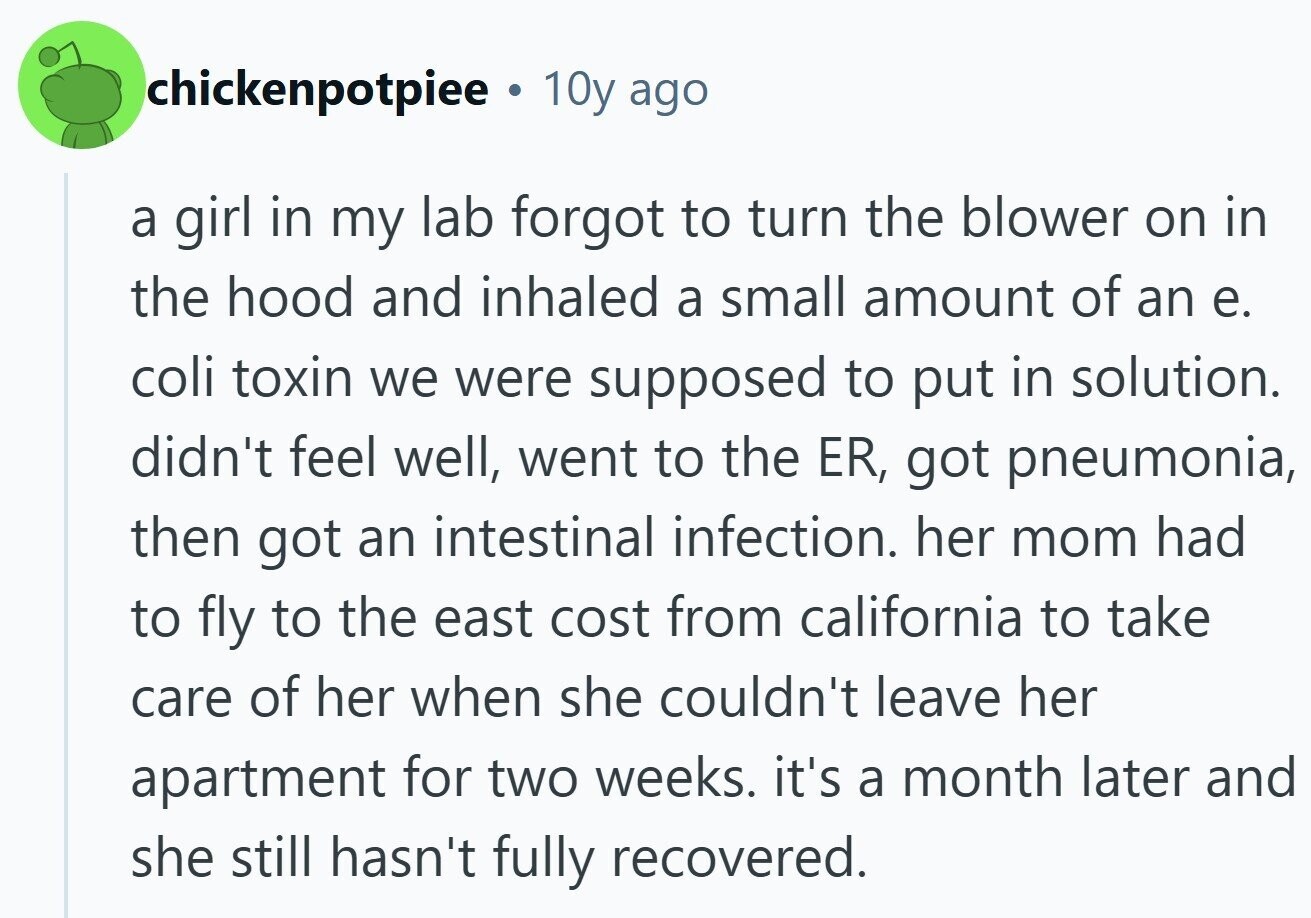 chickenpotpiee a 10y ago a girl in my lab forgot to turn the blower on in the hood and inhaled a small amount of an e. coli toxin we were supposed to put in solution. didn't feel well, went to the ER, got pneumonia, then got an intestinal infection. her mom had to fly to the east cost from california to take care of her when she couldn't leave her apartment for two weeks. it's a month later and she still hasn't fully recovered.