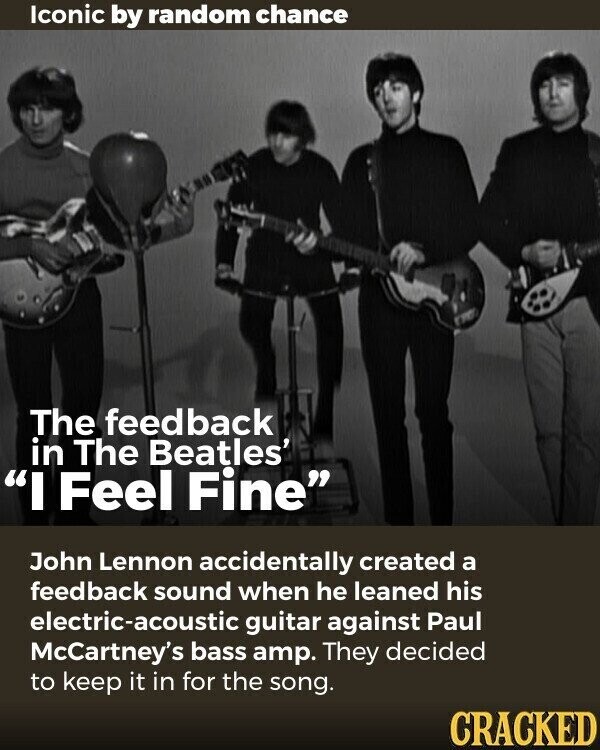 Iconic by random chance The feedback in The Beatles' I Feel Fine John Lennon accidentally created a feedback sound when he leaned his electric-acoustic guitar against Paul McCartney's bass amp. They decided to keep it in for the song. CRACKED