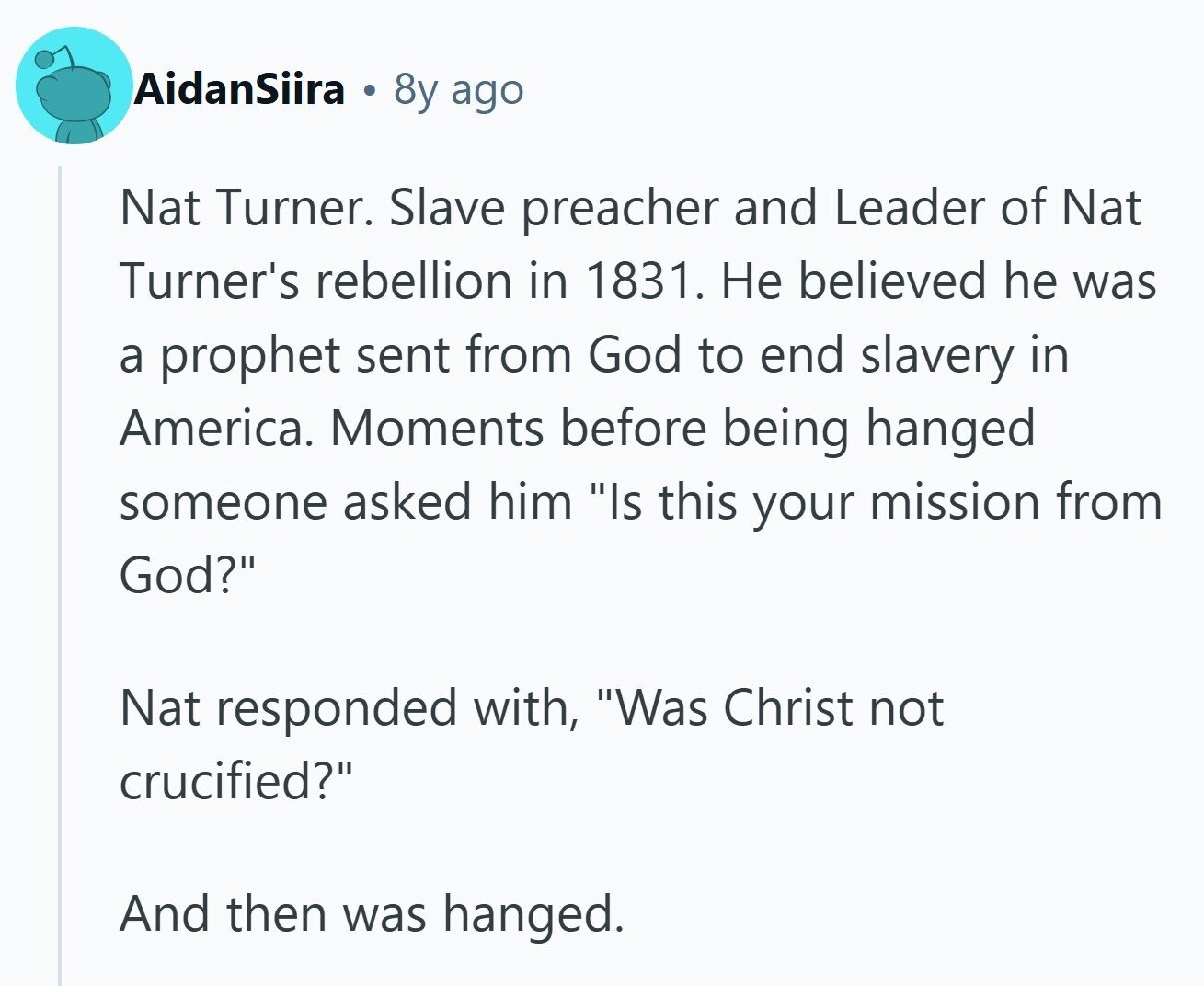 AidanSiira 8y ago Nat Turner. Slave preacher and Leader of Nat Turner's rebellion in 1831. Не believed he was a prophet sent from God to end slavery in America. Moments before being hanged someone asked him Is this your mission from God? Nat responded with, Was Christ not crucified? And then was hanged. 