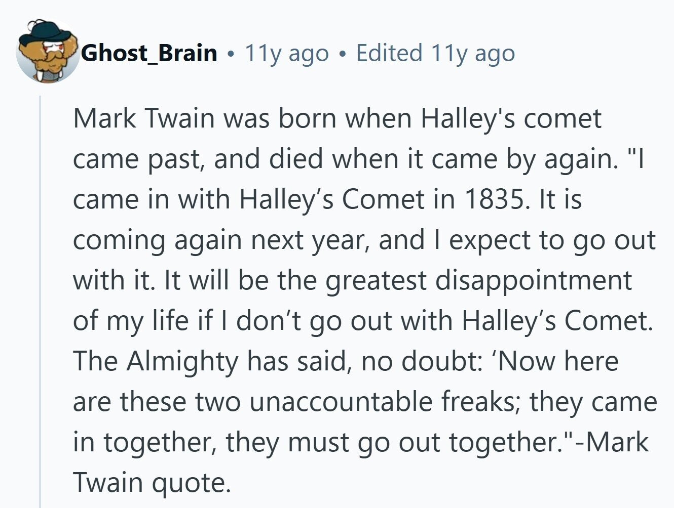 Ghost_Brain . 11y ago e Edited 11y ago Mark Twain was born when Halley's comet came past, and died when it came by again. I came in with Halley's Comet in 1835. It is coming again next year, and I expect to go out with it. It will be the greatest disappointment of my life if I don't go out with Halley's Comet. The Almighty has said, no doubt: 'Now here are these two unaccountable freaks; they came in together, they must go out together.-Mark Twain quote. 