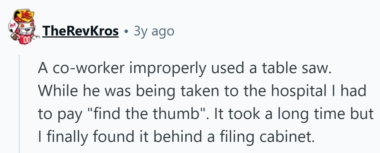 KS AZ TheRevKros Зу ago DO A co-worker improperly used a table saw. While he was being taken to the hospital I had to pay find the thumb. It took a long time but | finally found it behind a filing cabinet.