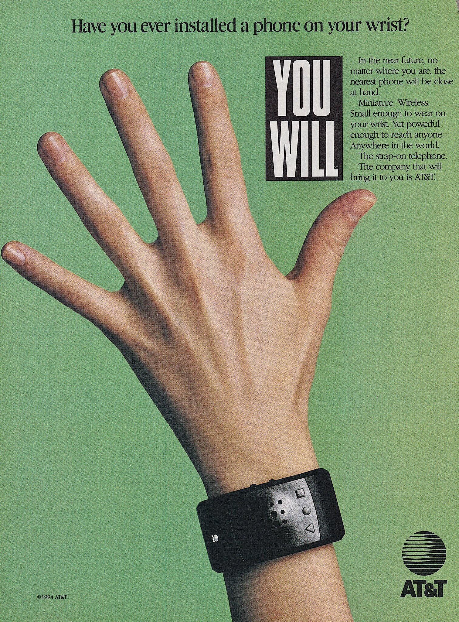 Have you ever installed a phone on your wrist? In the near future, no YOU matter where you are, the nearest phone will be close at hand. Miniature. Wireless. Small enough to wear on WILL your wrist. Yet powerful enough to reach anyone. Anywhere in the world. The strap-on telephone. The company that will bring it to you is AT&T. AT&T ©1994 AT&T