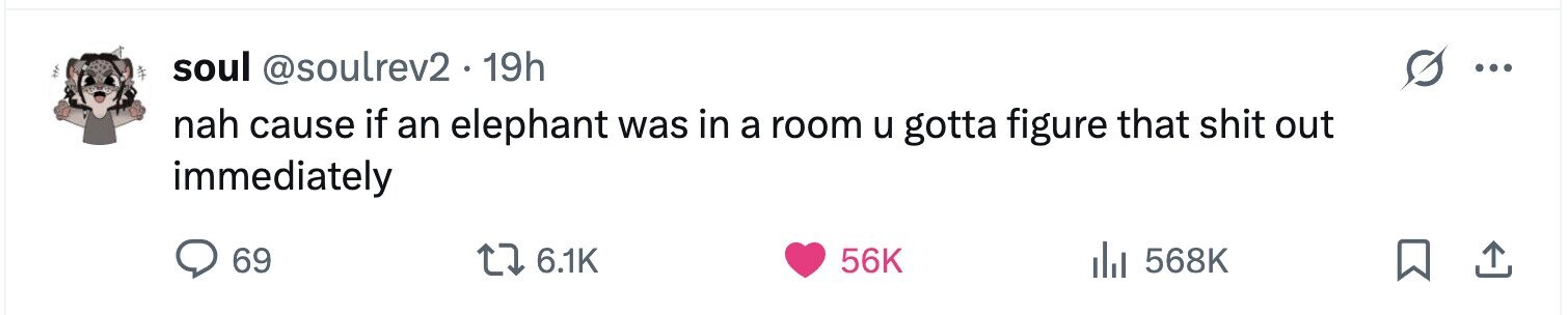 soul @soulrev2.1 19h ... nah cause if an elephant was in a room u gotta figure that shit out immediately 69 6.1K 56K 568K 