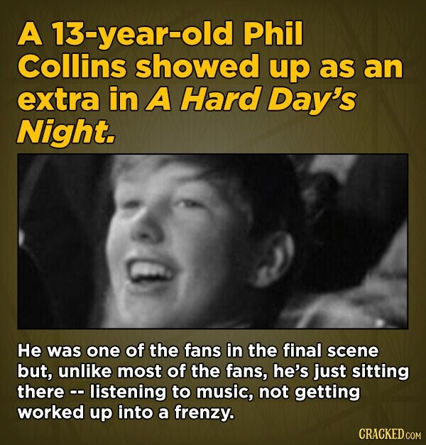 A 13-year-old Phil Collins showed up as an extra in A Hard Day's Night. He was one of the fans in the final scene but, unlike most of the fans, he's just sitting there -- listening to music, not getting worked up into a frenzy. CRACKED.COM