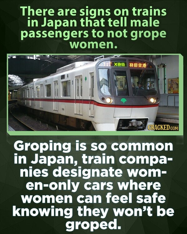 There are signs on trains in Japan that tell male passengers to not grope women. 11T 5316 GRACKED.COM Groping is so common in Japan, train compa- nies designate wom- en-only cars where women can feel safe knowing they won't be groped.