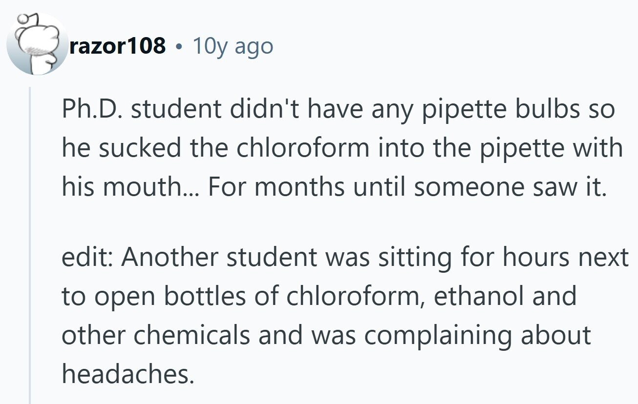 razor108 C 10y ago Ph.D. student didn't have any pipette bulbs so he sucked the chloroform into the pipette with his mouth... For months until someone saw it. edit: Another student was sitting for hours next to open bottles of chloroform, ethanol and other chemicals and was complaining about headaches.