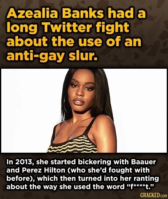 Azealia Banks had a long Twitter fight about the use of an anti-gay slur. In 2013, she started bickering with Baauer and Perez Hilton (who she'd fought with before), which then turned into her ranting about the way she used the word f****t. CRACKED.COM