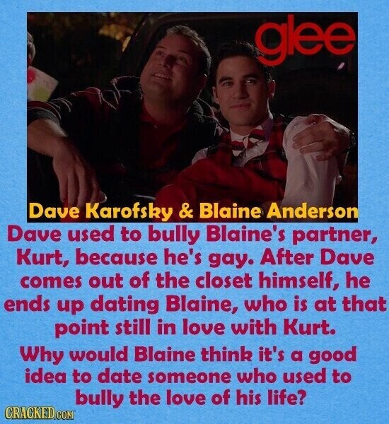 glee Dave Karofsky & Blaine Anderson Dave used to bully Blaine's partner, Kurt, because he's gay. After Dave comes out of the closet himself, he ends up dating Blaine, who is at that point still in love with Kurt. Why would Blaine think it's a good idea to date someone who used to bully the love of his life? CRACKED COM