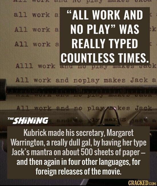 ALL WORK and NO play UA all work a ALL WORK AND K All work a NO PLAY WAS k All work a REALLY TYPED f Alll COUNTLESS TIMES. Jack work and по Retd makes All work and noplay makes Jack a TTU ROAD CULTU KTV ford ЩАДСО GOOD All work and no play makes Jack THE SHiNiNG ly mak ES and jack a Kubrick made his secretary, Margaret Warrington, a really dull gal, by having her type Jack's mantra on about 500 sheets of paper- and then again in four other languages, for foreign releases of the movie. CRACKED.COM