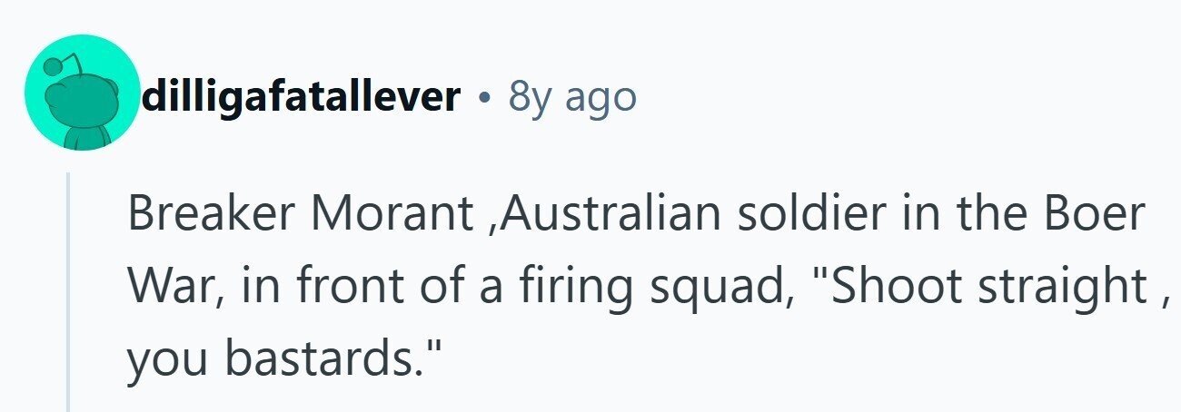 dilligafatallever . 8y ago Breaker Morant ,Australian soldier in the Boer War, in front of a firing squad, Shoot straight , you bastards. 