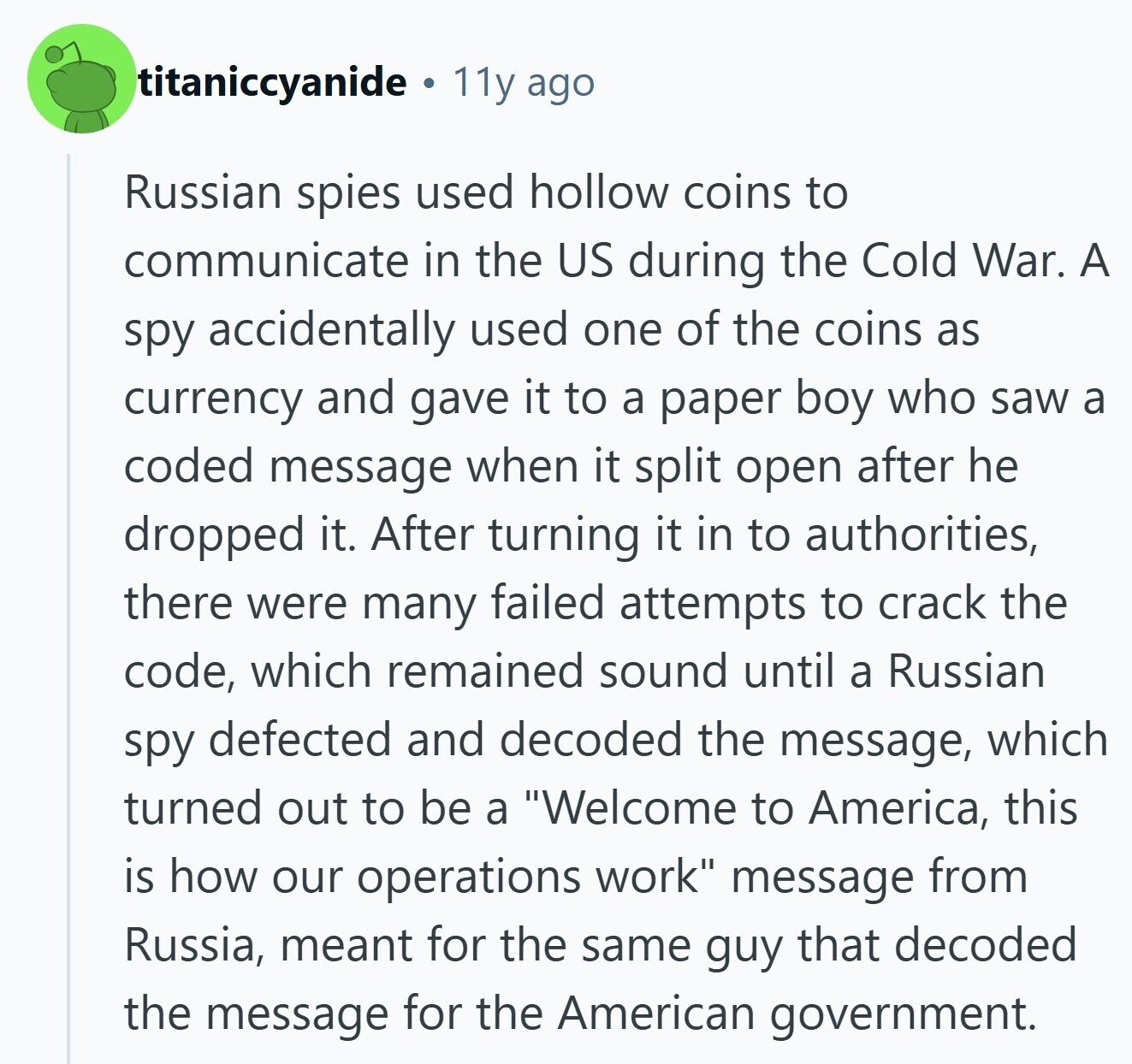 titaniccyanide C 11y ago Russian spies used hollow coins to communicate in the US during the Cold War. A spy accidentally used one of the coins as currency and gave it to a paper boy who saw a coded message when it split open after he dropped it. After turning it in to authorities, there were many failed attempts to crack the code, which remained sound until a Russian spy defected and decoded the message, which turned out to be a Welcome to America, this is how our operations work message from Russia, meant for the same guy that decoded 