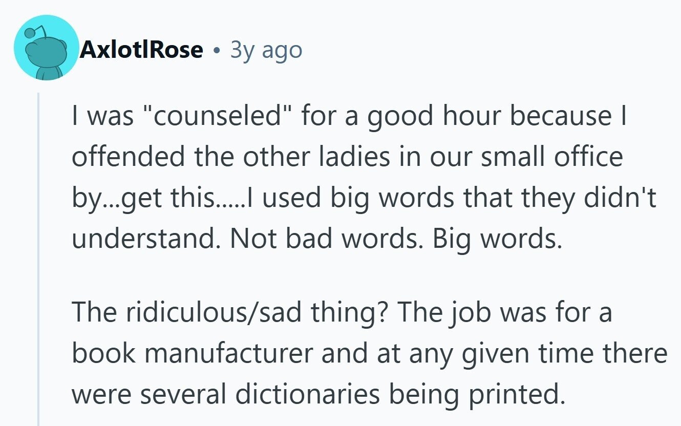 AxlotlRose . Зу ago I was counseled for a good hour because I offended the other ladies in our small office by...get this.....I used big words that they didn't understand. Not bad words. Big words. The ridiculous/sad thing? The job was for a book manufacturer and at any given time there were several dictionaries being printed.