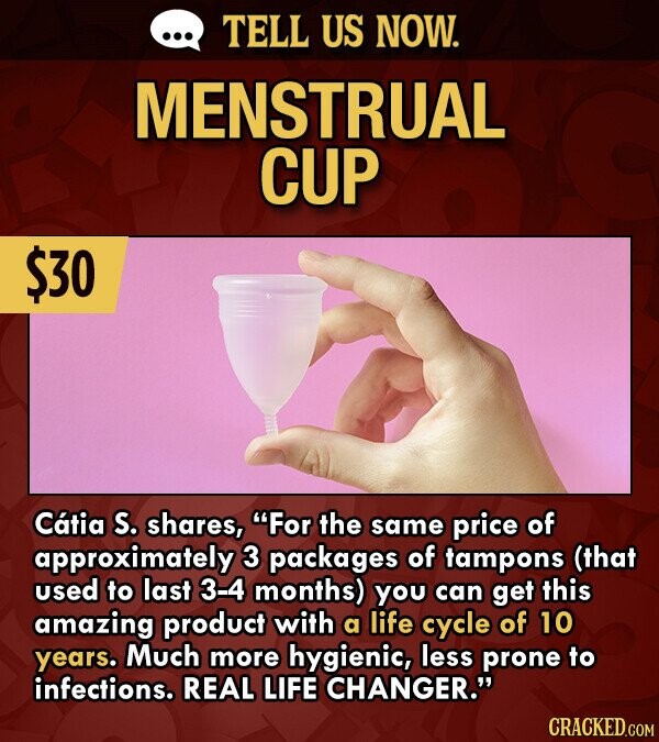 TELL US NOW. MENSTRUAL CUP $30 Catia S. shares, For the same price of approximately 3 packages of tampons (that used to last 3-4 months) you can get this amazing product with a life cycle of 10 years. Much more hygienic, less prone to infections. REAL LIFE CHANGER. CRACKED.COM
