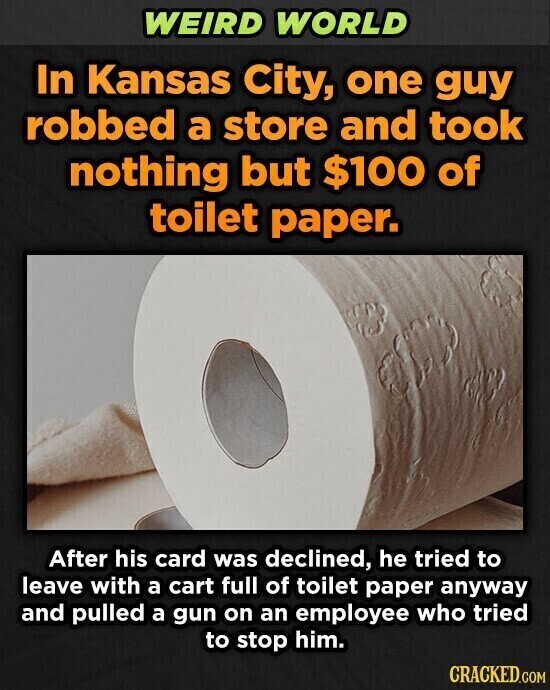 WEIRD WORLD In Kansas City, one guy robbed a store and took nothing but $100 of toilet paper. After his card was declined, he tried to leave with a cart full of toilet paper anyway and pulled a gun on an employee who tried to stop him. CRACKED.COM