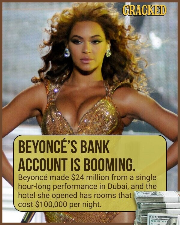 CRACKED BEYONCÉ'S BANK ACCOUNT IS BOOMING. Beyoncé made $24 million from a single hour-long performance in Dubai, and the hotel she opened has rooms that cost $100,000 per night. 100 MA 91050749N B2