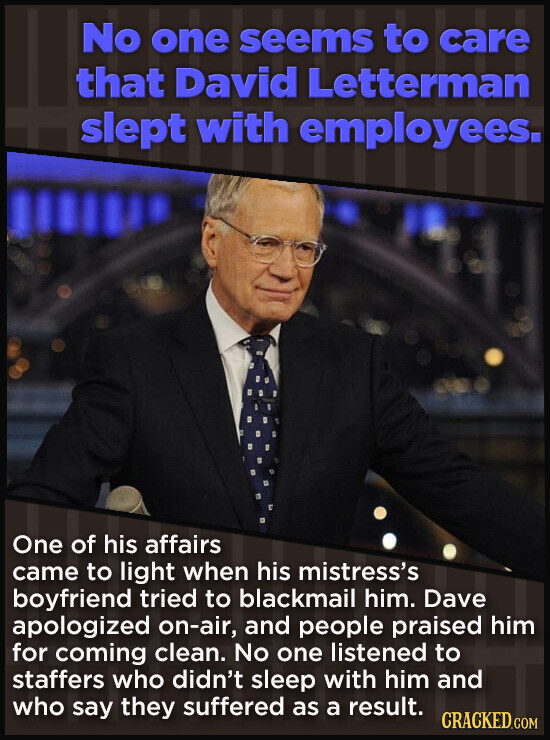 No one seems to care that David Letterman slept with employees. One of his affairs came to light when his mistress's boyfriend tried to blackmail him. Dave apologized on-air, and people praised him for coming clean. No one listened to staffers who didn't sleep with him and who say they suffered as a result. CRACKED.COM