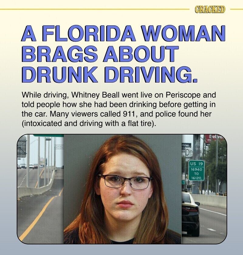 CRACKED A FLORIDA WOMAN BRAGS ABOUT DRUNK DRIVING. While driving, Whitney Beall went live on Periscope and told people how she had been drinking before getting in the car. Many viewers called 911, and police found her (intoxicated and driving with a flat tire). a Naben Din US 19 16940 TO 16120