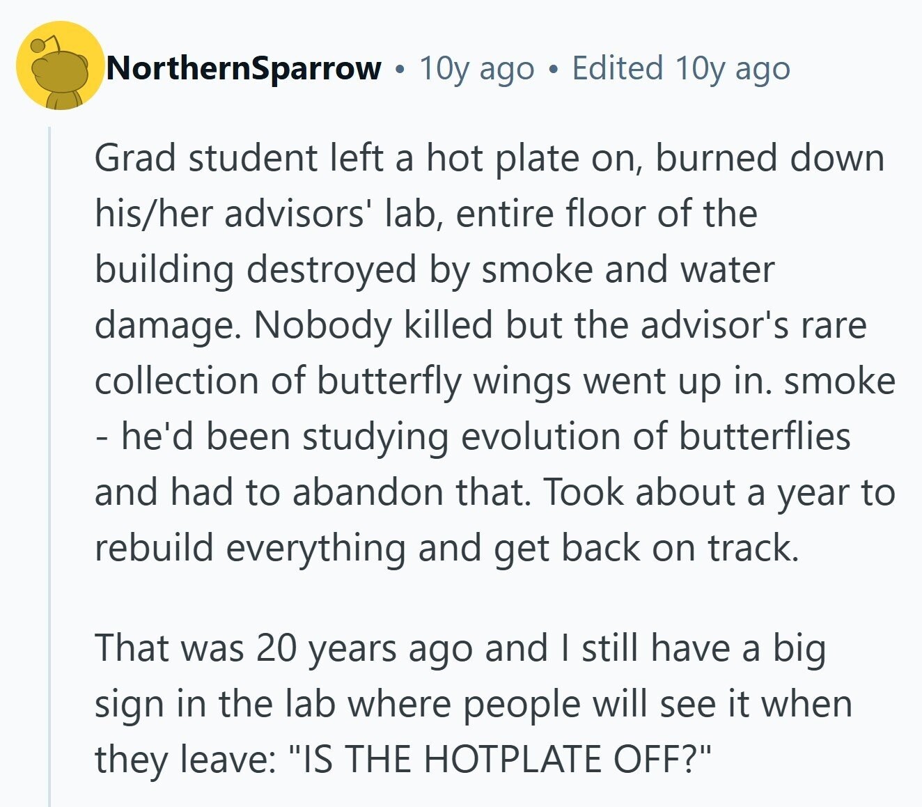 NorthernSparrow IN 10y ago Edited 10y ago Grad student left a hot plate on, burned down his/her advisors' lab, entire floor of the building destroyed by smoke and water damage. Nobody killed but the advisor's rare collection of butterfly wings went up in. smoke - he'd been studying evolution of butterflies and had to abandon that. Took about a year to rebuild everything and get back on track. That was 20 years ago and I still have a big sign in the lab where people will see it when they leave: IS THE HOTPLATE OFF?