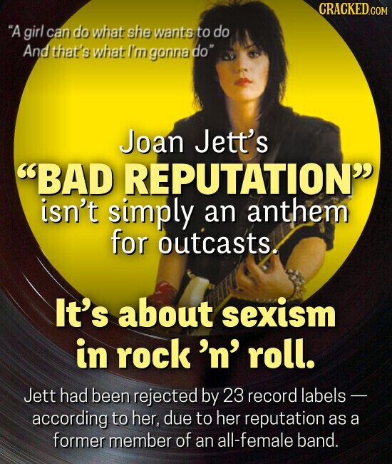CRACKED.GOM A girl can do what she wants to do And that's what I'm gonna do Joan Jett's BAD REPUTATION isn't simply an anthem for outcasts. It's about sexism in rock 'n' roll. Jett had been rejected by 23 record labels - according to her, due to her reputation as a former member of an all-female band.