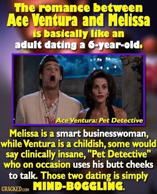 The romance between Ace Ventura and Melissa is basically like an adult dating a 6-year-old. Ace Ventura: Pet Detective Melissa is a smart businesswoman, while Ventura is a childish, some would say clinically insane, Pet Detective who on occasion uses his butt cheeks to talk. Those two dating is simply MIND-BOGGLING. CRACKED.COM
