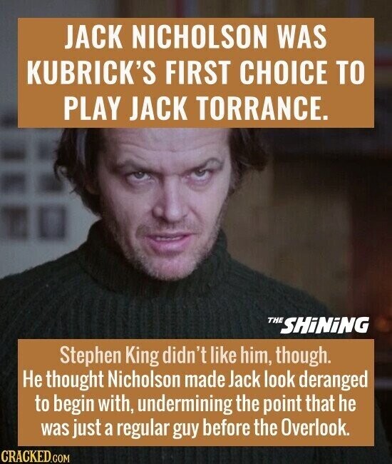 JACK NICHOLSON WAS KUBRICK'S FIRST CHOICE TO PLAY JACK TORRANCE. THE SHiNiNG Stephen King didn't like him, though. Не thought Nicholson made Jack look deranged to begin with, undermining the point that he was just a regular guy before the Overlook. CRACKED.COM