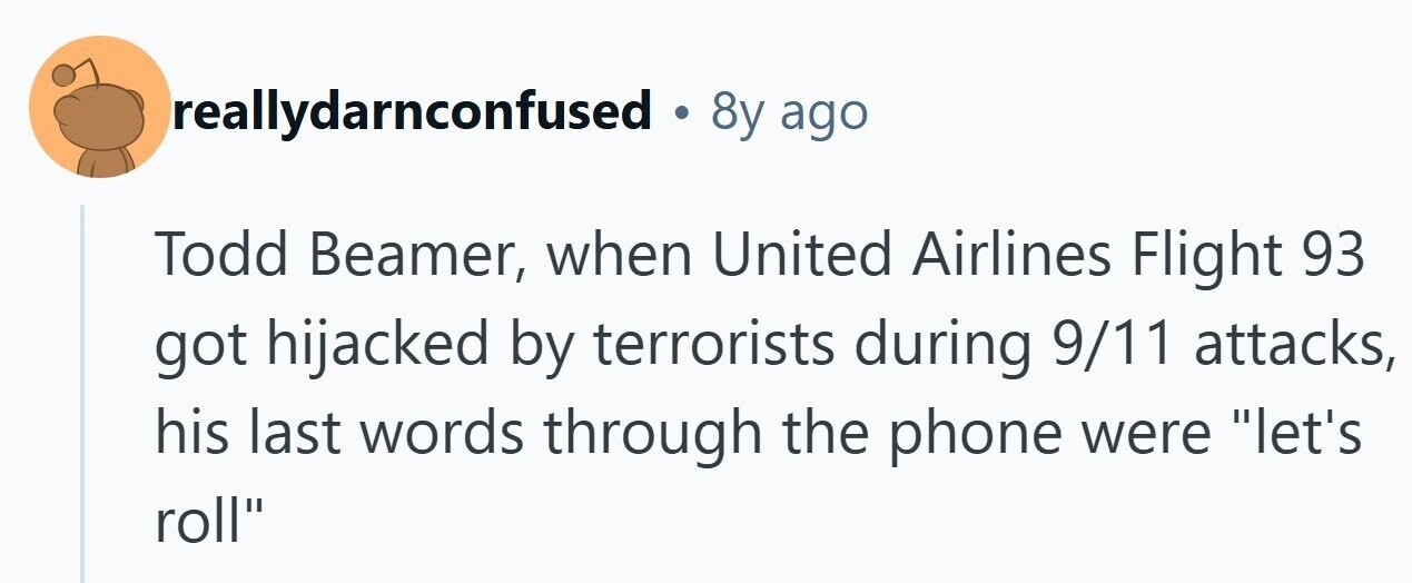 reallydarnconfused 8y ago Todd Beamer, when United Airlines Flight 93 got hijacked by terrorists during 9/11 attacks, his last words through the phone were let's roll 