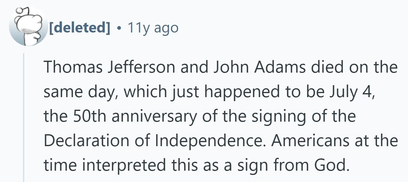  . 11y ago Thomas Jefferson and John Adams died on the same day, which just happened to be July 4, the 50th anniversary of the signing of the Declaration of Independence. Americans at the time interpreted this as a sign from God. 