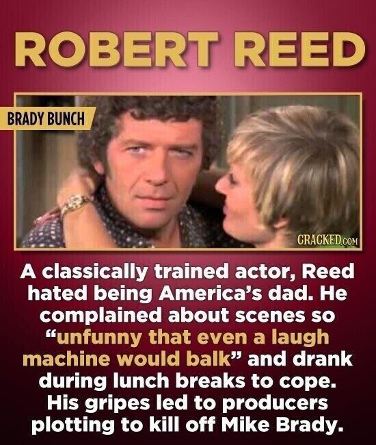 ROBERT REED BRADY BUNCH CRACKED.COM A classically trained actor, Reed hated being America's dad. Не complained about scenes so unfunny that even a laugh machine would balk and drank during lunch breaks to cope. His gripes led to producers plotting to kill off Mike Brady.