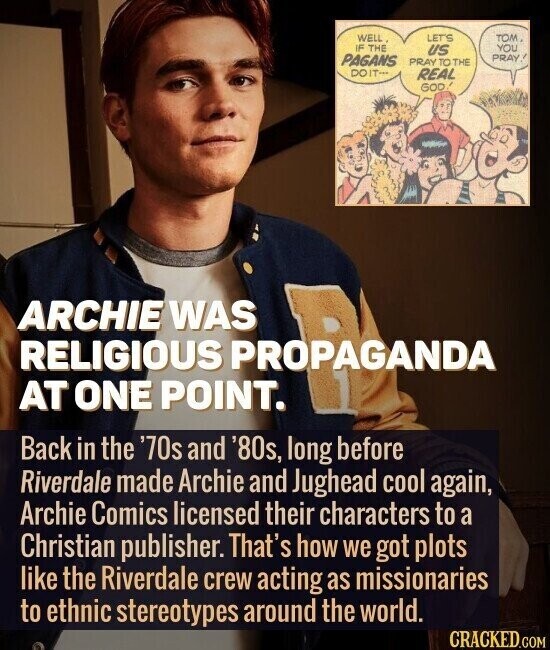 WELL. LET'S том, IF THE YOU US PAGANS PRAY, PRAY TO THE DOIT... REAL GOD! ARCHIE WAS RELIGIOUS PROPAGANDA AT ONE POINT. Back in the '70s and '80s, long before Riverdale made Archie and Jughead cool again, Archie Comics licensed their characters to a Christian publisher. That's how we got plots like the Riverdale crew acting as missionaries to ethnic stereotypes around the world. CRACKED.COM