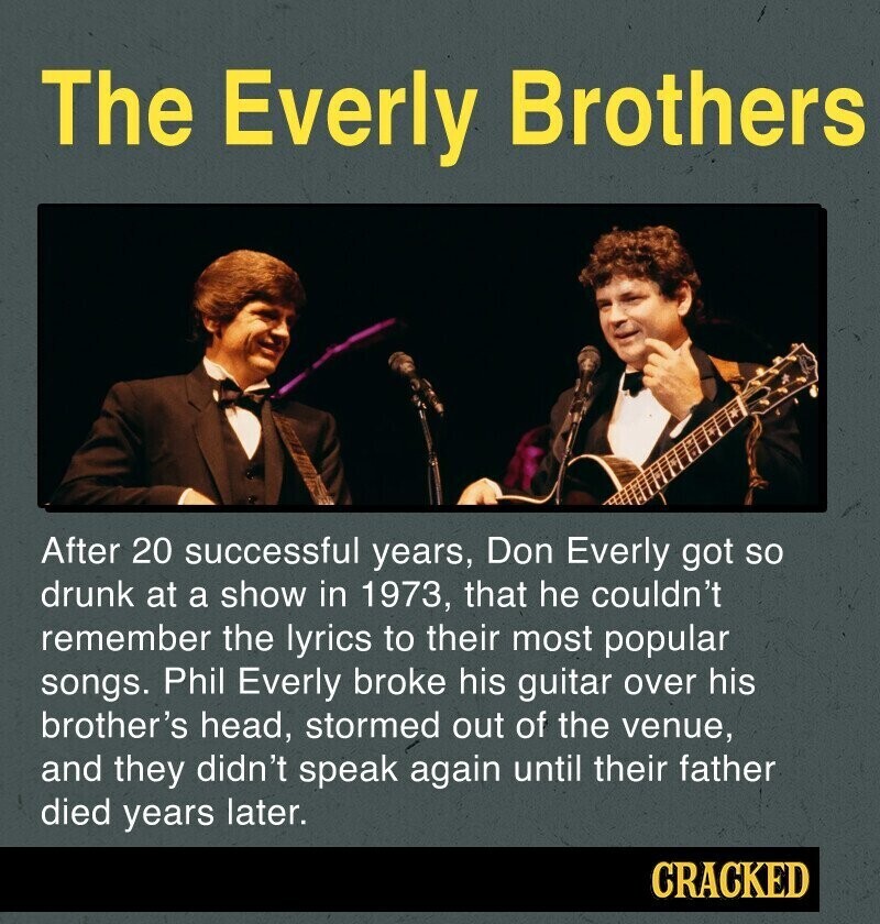 The Everly Brothers After 20 successful years, Don Everly got so drunk at a show in 1973, that he couldn't remember the lyrics to their most popular songs. Phil Everly broke his guitar over his brother's head, stormed out of the venue, and they didn't speak again until their father died years later. CRACKED