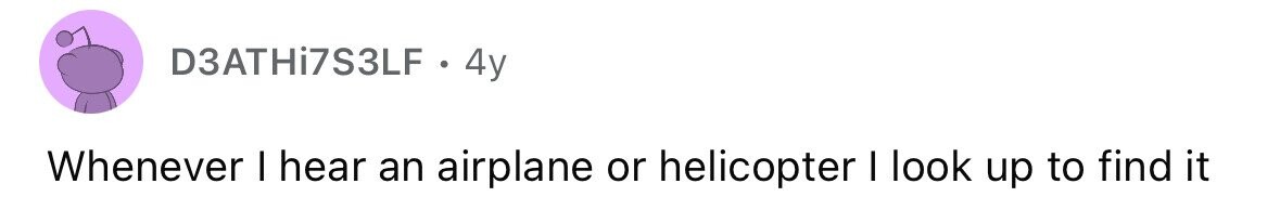 D3ATHi7S3LF . 4y Whenever I hear an airplane or helicopter I look up to find it