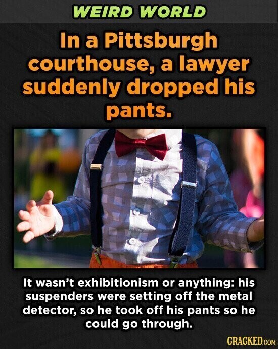 WEIRD WORLD In a Pittsburgh courthouse, a lawyer suddenly dropped his pants. It wasn't exhibitionism or anything: his suspenders were setting off the metal detector, so he took off his pants so he could go through. CRACKED.COM