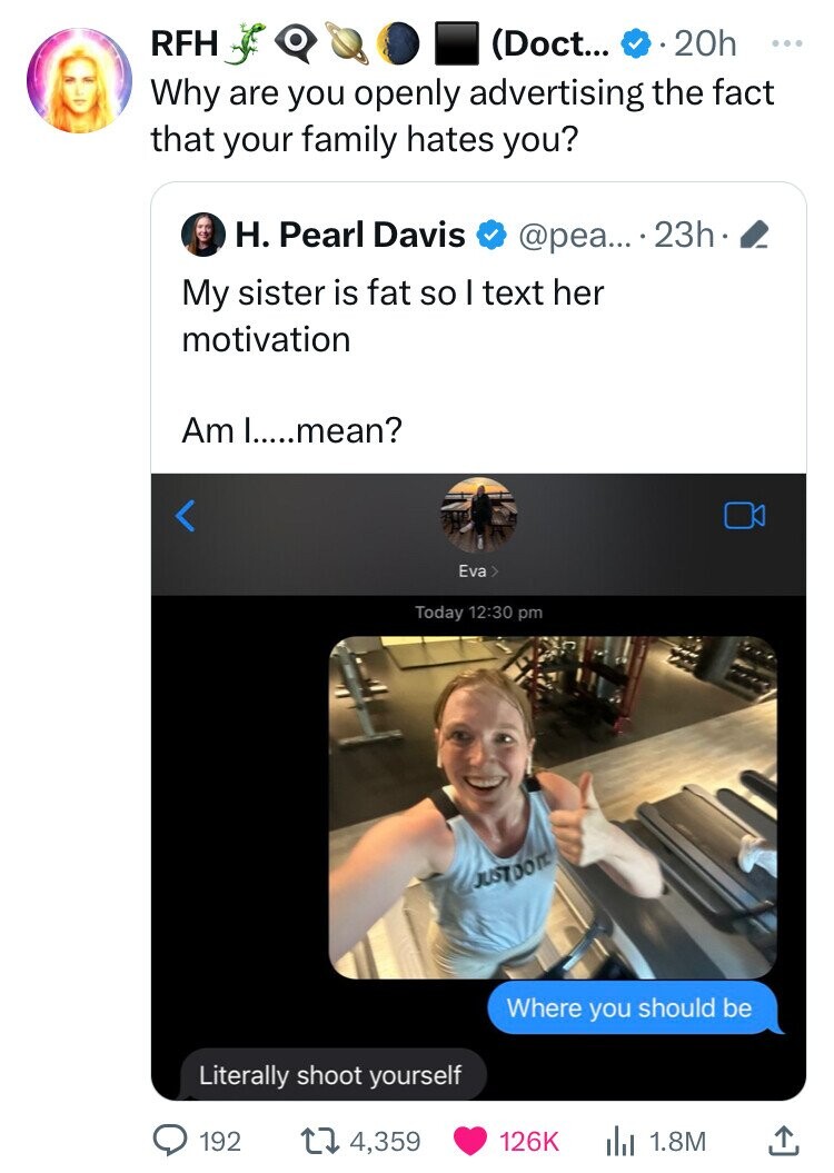 RFH (Doct... 20h ... Why are you openly advertising the fact that your family hates you? H. Pearl Davis @pea... 23h My sister is fat so I text her motivation Am I.....mean? Eva> Today 12:30 pm JUSTDO IT. Where you should be Literally shoot yourself 192 4,359 126K 1.8M