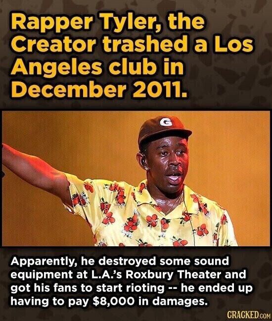 Rapper Tyler, the Creator trashed a Los Angeles club in December 2011. Apparently, he destroyed some sound equipment at L.A.'s Roxbury Theater and got his fans to start rioting - he ended up having to pay $8,000 in damages. CRACKED.COM