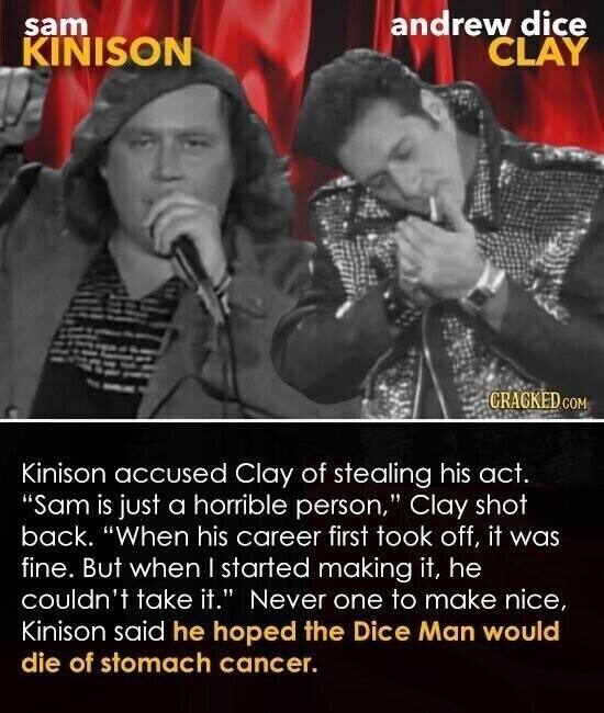 sam andrew dice KINISON CLAY CRACKED COM Kinison accused Clay of stealing his act. Sam is just a horrible person, Clay shot back. When his career first took off, it was fine. But when | started making it, he couldn't take it. Never one to make nice, Kinison said he hoped the Dice Man would die of stomach cancer.