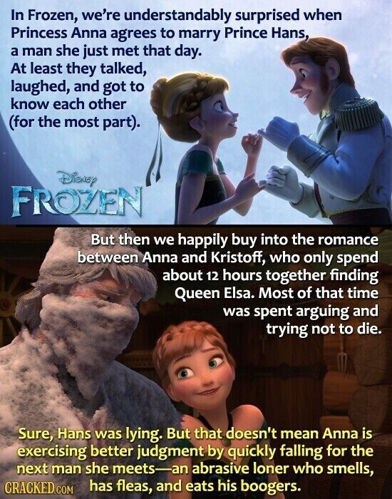 In Frozen, we're understandably surprised when Princess Anna agrees to marry Prince Hans, a man she just met that day. At least they talked, laughed, and got to know each other (for the most part). Disney FROZEN But then we happily buy into the romance between Anna and Kristoff, who only spend about 12 hours together finding Queen Elsa. Most of that time was spent arguing and trying not to die. Sure, Hans was lying. But that doesn't mean Anna is exercising better judgment by quickly falling for the next man she meets-an abrasive loner who smells, CRACKED.COM has fleas,