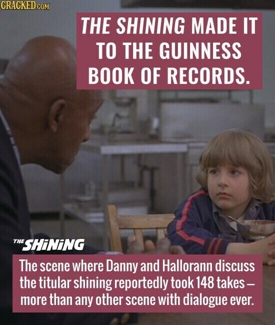 CRACKED.COM THE SHINING MADE IT TO THE GUINNESS BOOK OF RECORDS. THE SHiNiNG The scene where Danny and Hallorann discuss the titular shining reportedly took 148 takes- more than any other scene with dialogue ever.